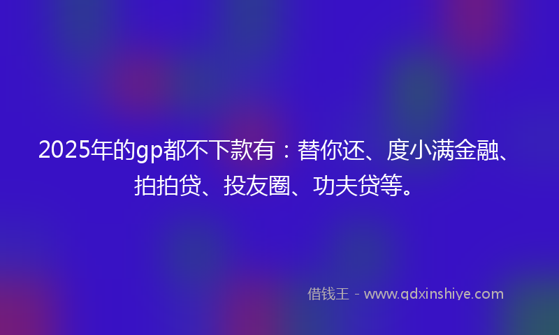 2025年的gp都不下款有：替你还、度小满金融、拍拍贷、投友圈、功夫贷等。