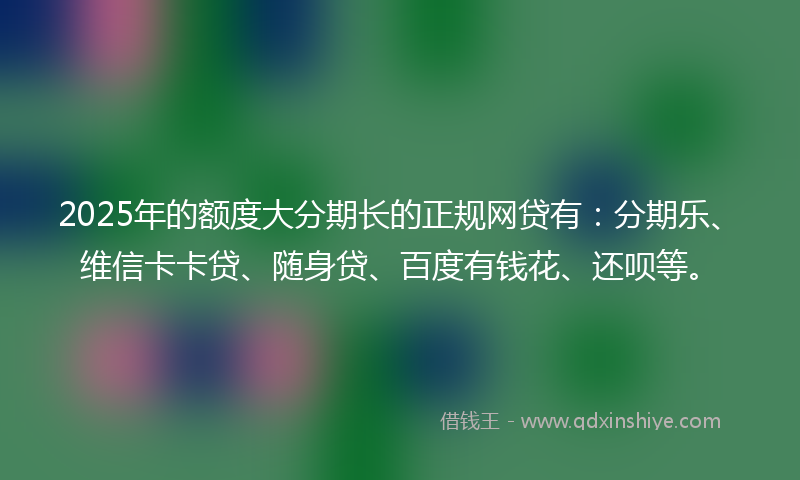 2025年的额度大分期长的正规网贷有：分期乐、维信卡卡贷、随身贷、百度有钱花、还呗等。