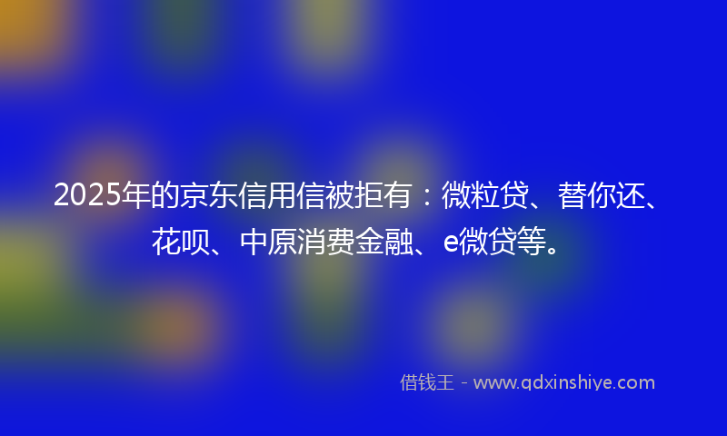 2025年的京东信用信被拒有：微粒贷、替你还、花呗、中原消费金融、e微贷等。