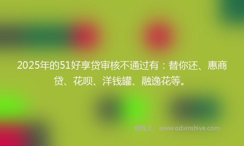 2025年的51好享贷审核不通过有：替你还、惠商贷、花呗、洋钱罐、融逸花等。