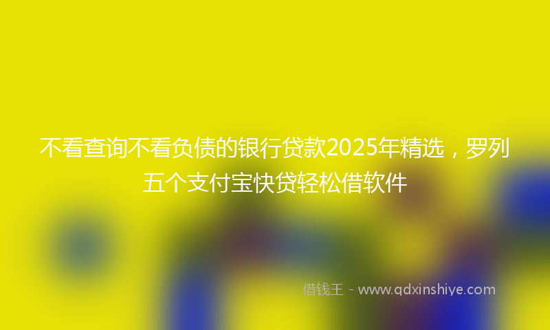 不看查询不看负债的银行贷款2025年精选，罗列五个支付宝快贷轻松借软件