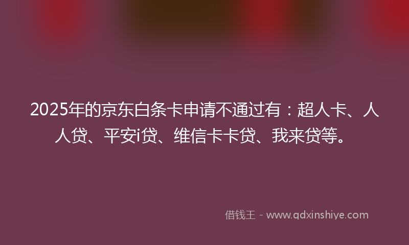 2025年的京东白条卡申请不通过有：超人卡、人人贷、平安i贷、维信卡卡贷、我来贷等。