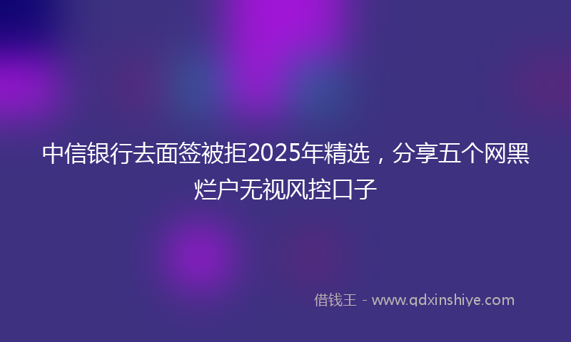 中信银行去面签被拒2025年精选，分享五个网黑烂户无视风控口子