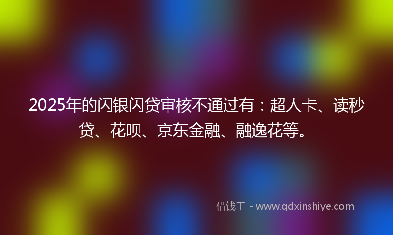 2025年的闪银闪贷审核不通过有：超人卡、读秒贷、花呗、京东金融、融逸花等。