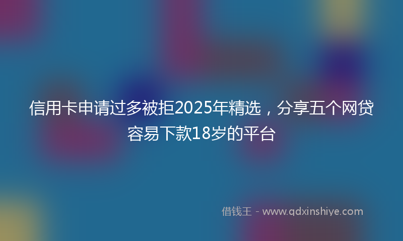 信用卡申请过多被拒2025年精选，分享五个网贷容易下款18岁的平台