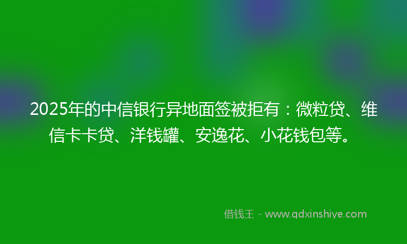 2025年的中信银行异地面签被拒有：微粒贷、维信卡卡贷、洋钱罐、安逸花、小花钱包等。