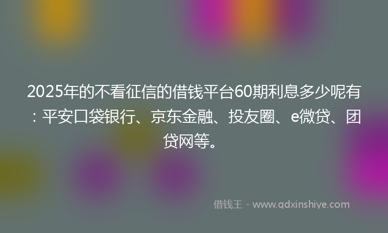 2025年的不看征信的借钱平台60期利息多少呢有：平安口袋银行、京东金融、投友圈、e微贷、团贷网等。