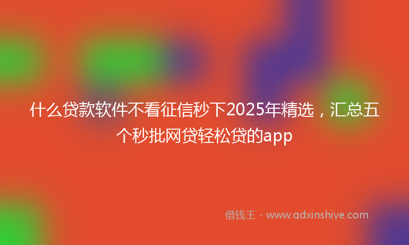 什么贷款软件不看征信秒下2025年精选，汇总五个秒批网贷轻松贷的app