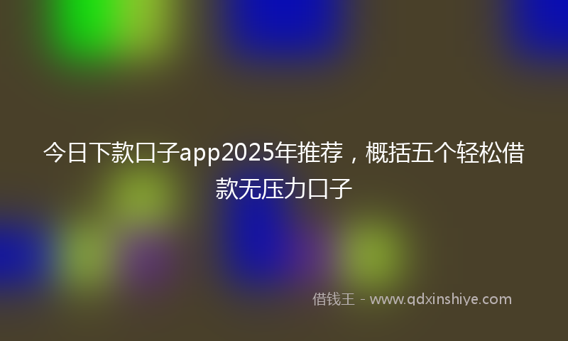 今日下款口子app2025年推荐，概括五个轻松借款无压力口子