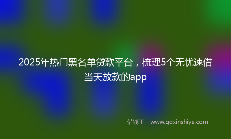 2025年热门黑名单贷款平台，梳理5个无忧速借当天放款的app