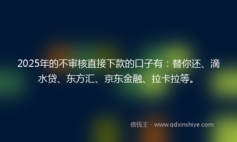 2025年的不审核直接下款的口子有：替你还、滴水贷、东方汇、京东金融、拉卡拉等。