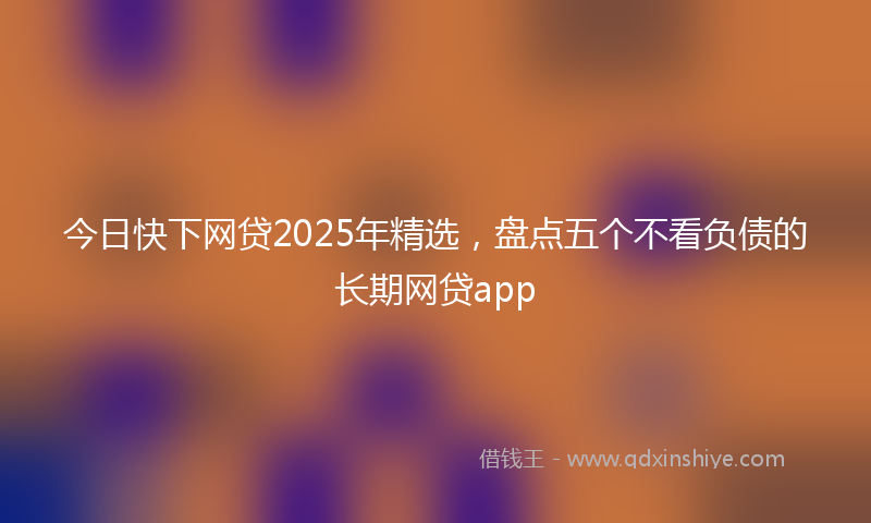 今日快下网贷2025年精选，盘点五个不看负债的长期网贷app