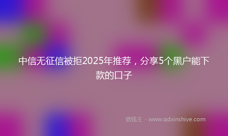 中信无征信被拒2025年推荐，分享5个黑户能下款的口子