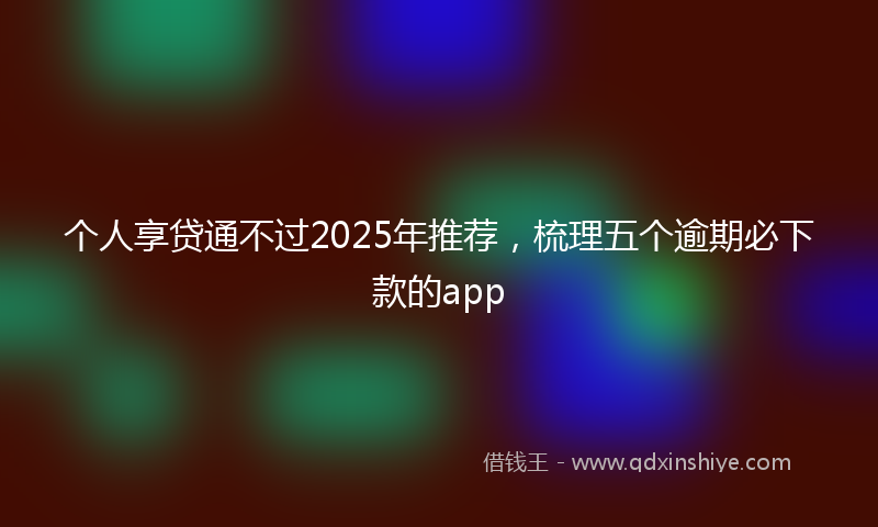 个人享贷通不过2025年推荐，梳理五个逾期必下款的app