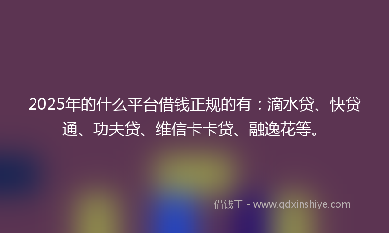 2025年的什么平台借钱正规的有：滴水贷、快贷通、功夫贷、维信卡卡贷、融逸花等。