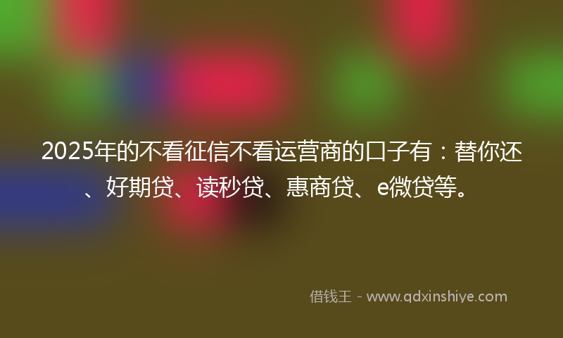 2025年的不看征信不看运营商的口子有：替你还、好期贷、读秒贷、惠商贷、e微贷等。