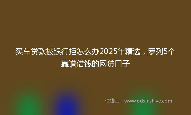 买车贷款被银行拒怎么办2025年精选，罗列5个靠谱借钱的网贷口子