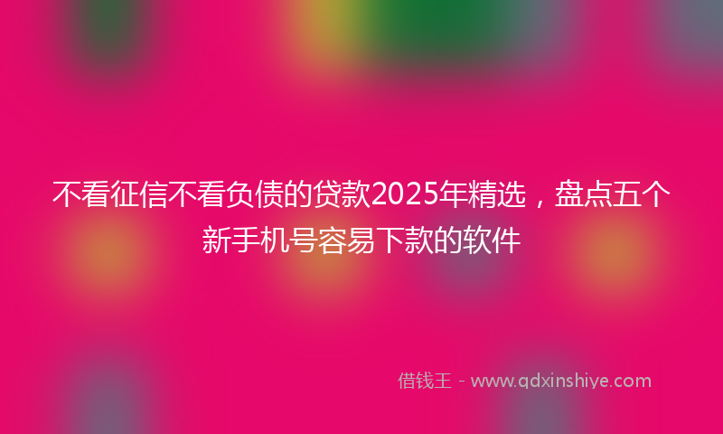 不看征信不看负债的贷款2025年精选，盘点五个新手机号容易下款的软件