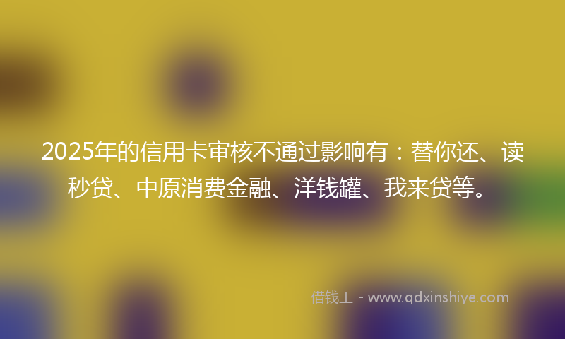 2025年的信用卡审核不通过影响有：替你还、读秒贷、中原消费金融、洋钱罐、我来贷等。