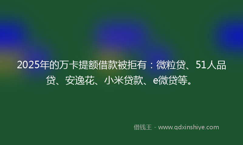 2025年的万卡提额借款被拒有：微粒贷、51人品贷、安逸花、小米贷款、e微贷等。