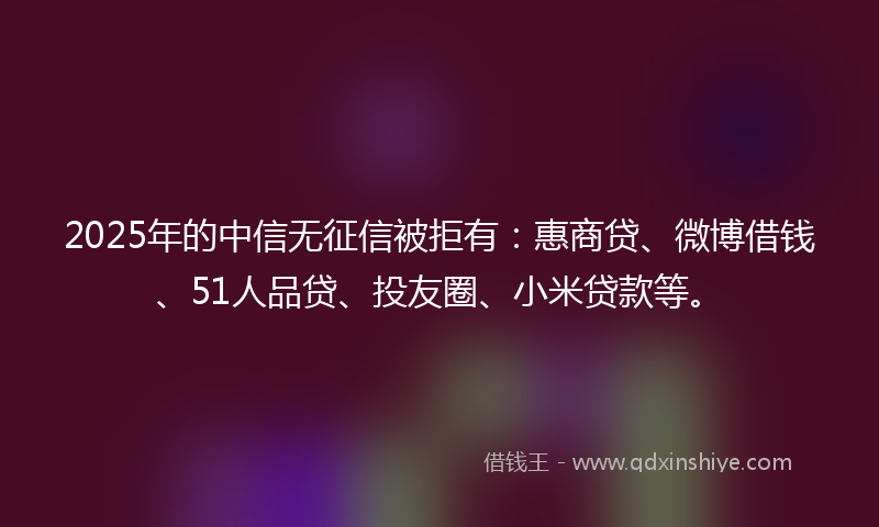 2025年的中信无征信被拒有：惠商贷、微博借钱、51人品贷、投友圈、小米贷款等。