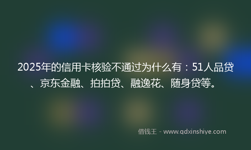 2025年的信用卡核验不通过为什么有：51人品贷、京东金融、拍拍贷、融逸花、随身贷等。