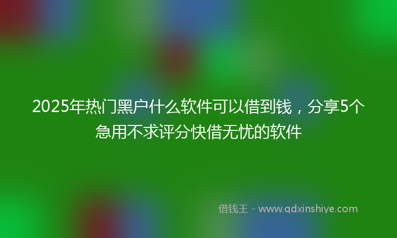 2025年热门黑户什么软件可以借到钱，分享5个急用不求评分快借无忧的软件