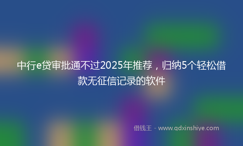 中行e贷审批通不过2025年推荐，归纳5个轻松借款无征信记录的软件