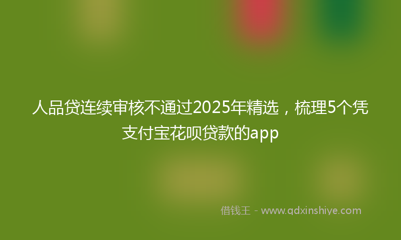 人品贷连续审核不通过2025年精选，梳理5个凭支付宝花呗贷款的app