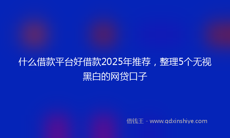 什么借款平台好借款2025年推荐，整理5个无视黑白的网贷口子