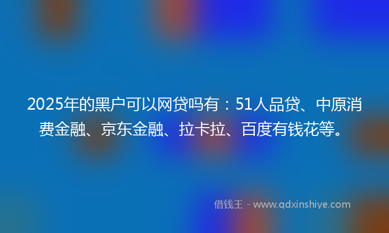 2025年的黑户可以网贷吗有：51人品贷、中原消费金融、京东金融、拉卡拉、百度有钱花等。