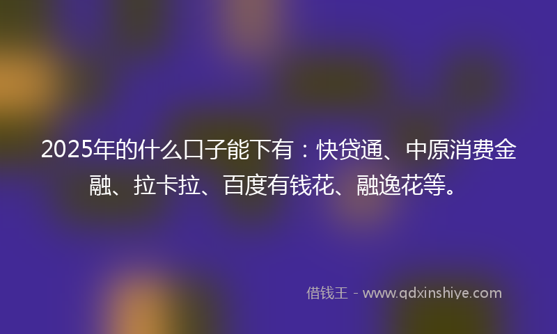 2025年的什么口子能下有：快贷通、中原消费金融、拉卡拉、百度有钱花、融逸花等。