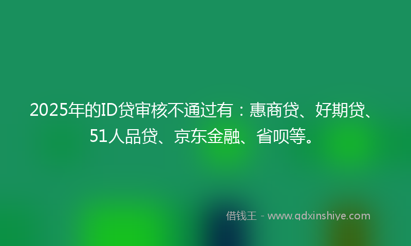 2025年的ID贷审核不通过有：惠商贷、好期贷、51人品贷、京东金融、省呗等。