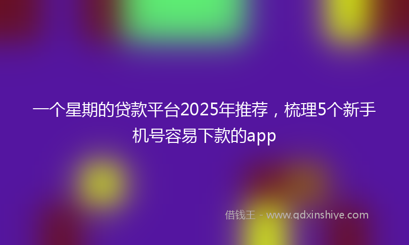 一个星期的贷款平台2025年推荐，梳理5个新手机号容易下款的app