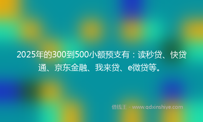 2025年的300到500小额预支有：读秒贷、快贷通、京东金融、我来贷、e微贷等。
