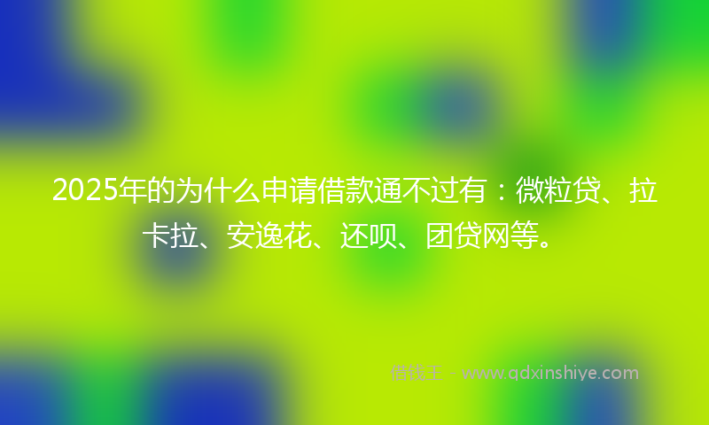 2025年的为什么申请借款通不过有：微粒贷、拉卡拉、安逸花、还呗、团贷网等。
