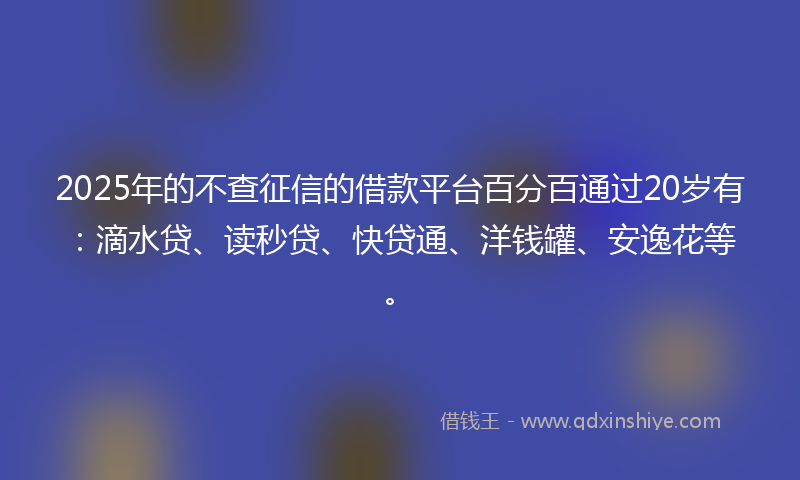 2025年的不查征信的借款平台百分百通过20岁有：滴水贷、读秒贷、快贷通、洋钱罐、安逸花等。