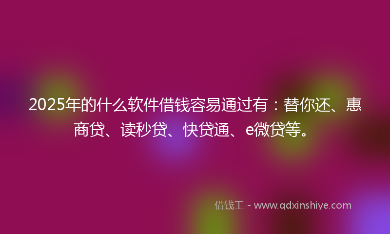 2025年的什么软件借钱容易通过有：替你还、惠商贷、读秒贷、快贷通、e微贷等。