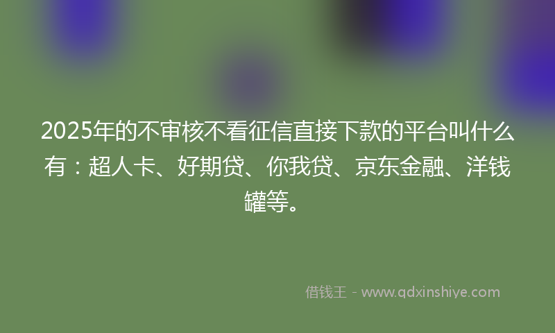 2025年的不审核不看征信直接下款的平台叫什么有：超人卡、好期贷、你我贷、京东金融、洋钱罐等。