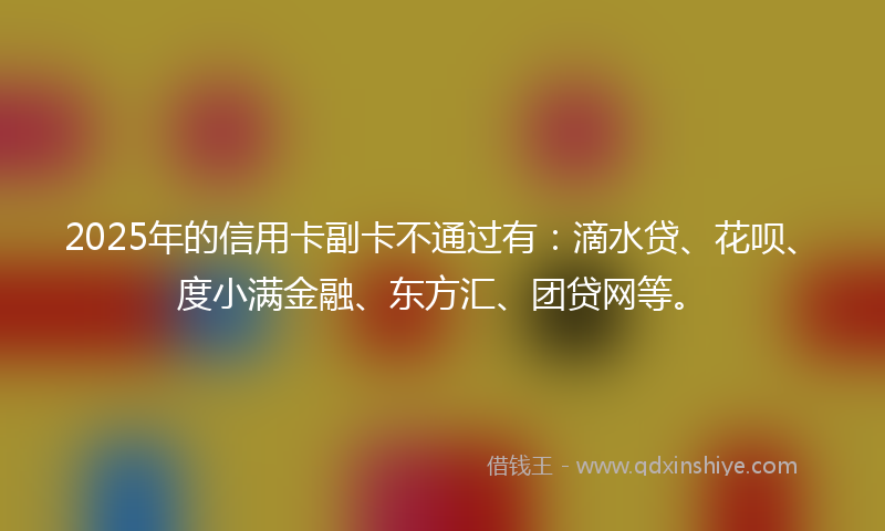 2025年的信用卡副卡不通过有：滴水贷、花呗、度小满金融、东方汇、团贷网等。