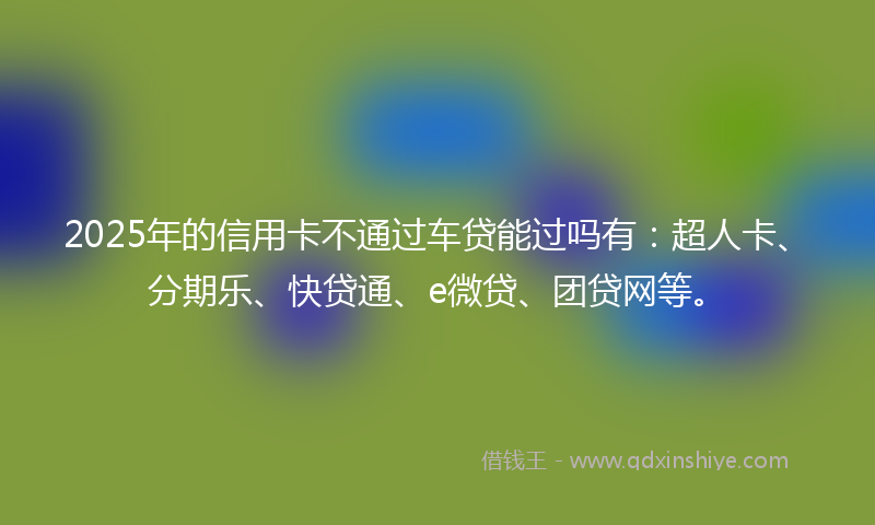 2025年的信用卡不通过车贷能过吗有：超人卡、分期乐、快贷通、e微贷、团贷网等。