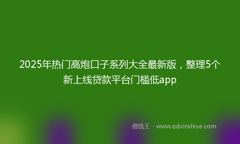 2025年热门高炮口子系列大全最新版，整理5个新上线贷款平台门槛低app