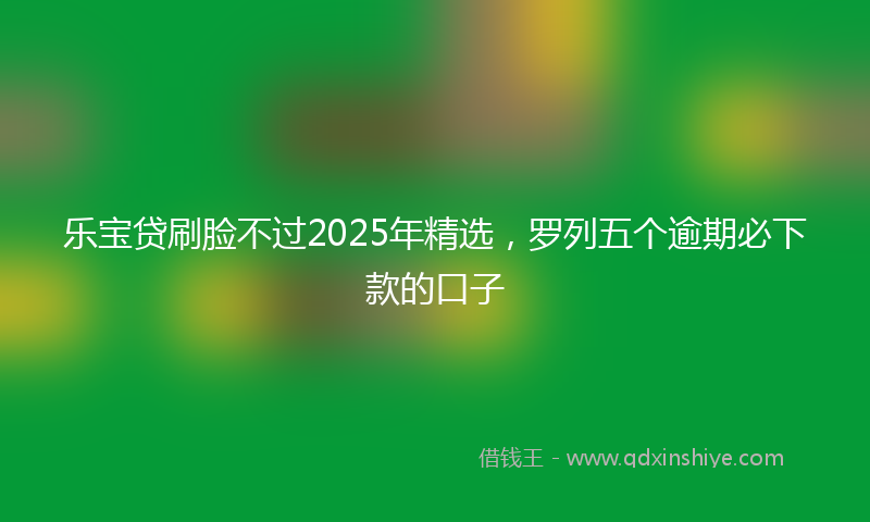 乐宝贷刷脸不过2025年精选，罗列五个逾期必下款的口子