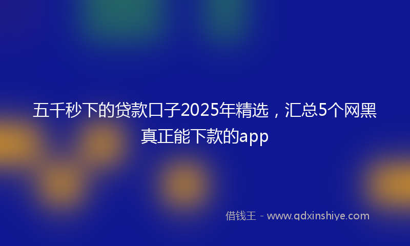 五千秒下的贷款口子2025年精选，汇总5个网黑真正能下款的app