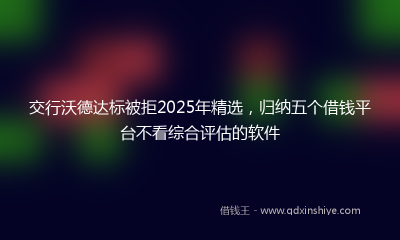 交行沃德达标被拒2025年精选，归纳五个借钱平台不看综合评估的软件