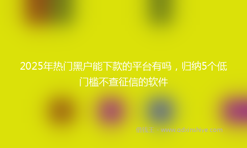 2025年热门黑户能下款的平台有吗，归纳5个低门槛不查征信的软件