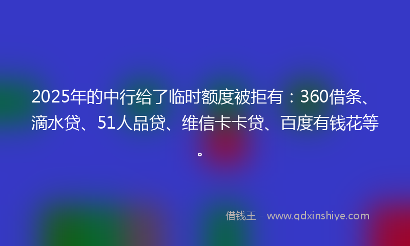 2025年的中行给了临时额度被拒有：360借条、滴水贷、51人品贷、维信卡卡贷、百度有钱花等。