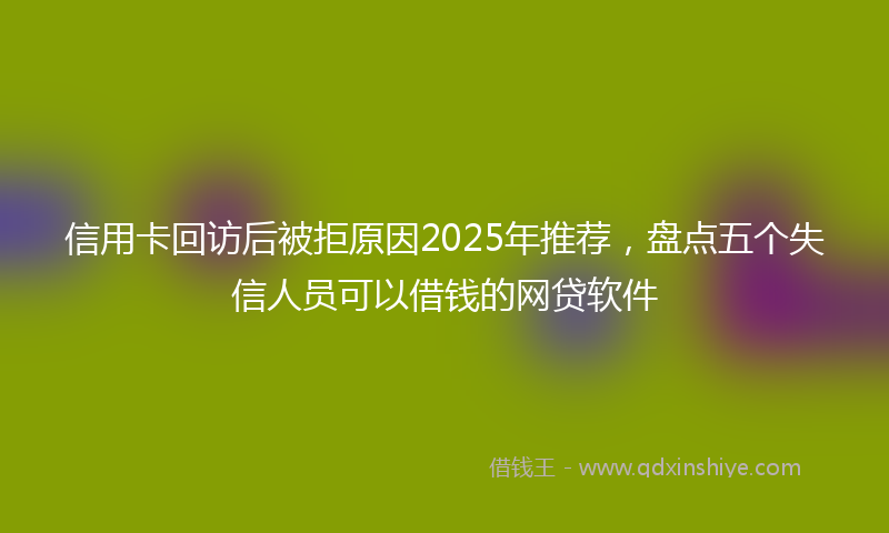 信用卡回访后被拒原因2025年推荐，盘点五个失信人员可以借钱的网贷软件