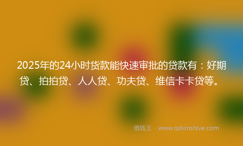 2025年的24小时货款能快速审批的贷款有：好期贷、拍拍贷、人人贷、功夫贷、维信卡卡贷等。