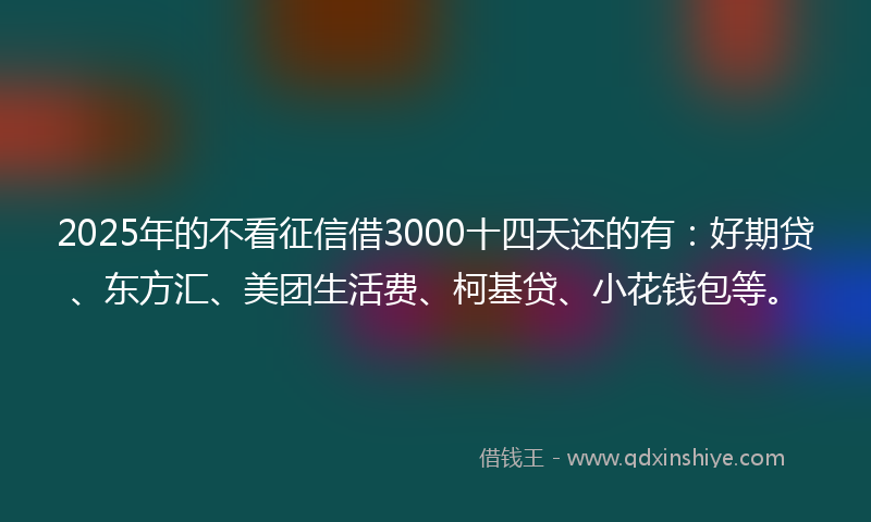 2025年的不看征信借3000十四天还的有：好期贷、东方汇、美团生活费、柯基贷、小花钱包等。